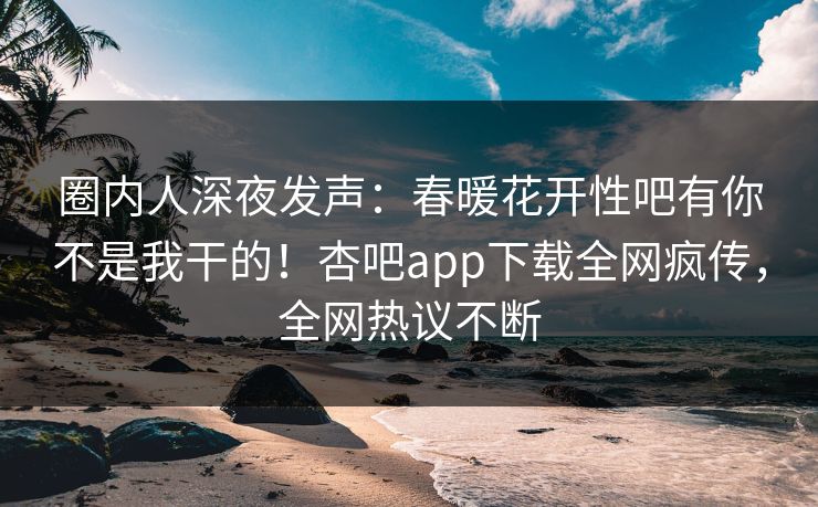 圈内人深夜发声:春暖花开性吧有你不是我干的!杏吧app下载全网疯传,全网热议不断 圈内人深夜发声:春暖花开性吧有你不是我干的!杏吧app下载全网疯传,全网热议不断