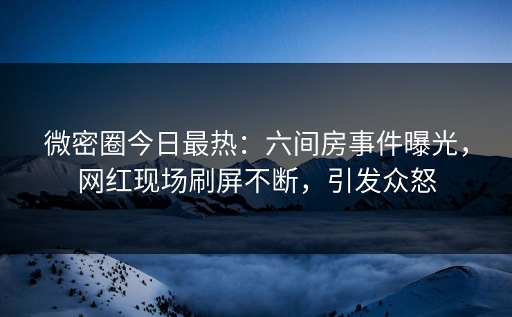 微密圈今日最热：六间房事件曝光，网红现场刷屏不断，引发众怒