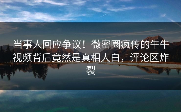 当事人回应争议！微密圈疯传的牛牛视频背后竟然是真相大白，评论区炸裂