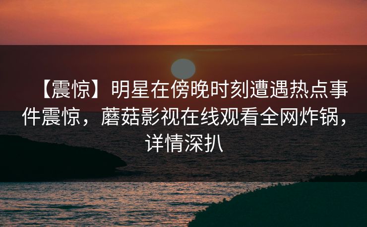 【震惊】明星在傍晚时刻遭遇热点事件震惊，蘑菇影视在线观看全网炸锅，详情深扒