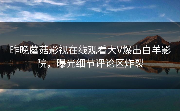 昨晚蘑菇影视在线观看大V爆出白羊影院，曝光细节评论区炸裂