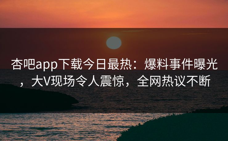 杏吧app下载今日最热：爆料事件曝光，大V现场令人震惊，全网热议不断