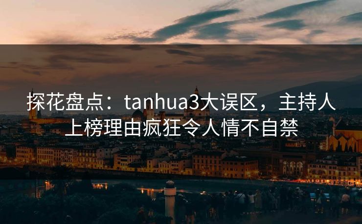 探花盘点：tanhua3大误区，主持人上榜理由疯狂令人情不自禁