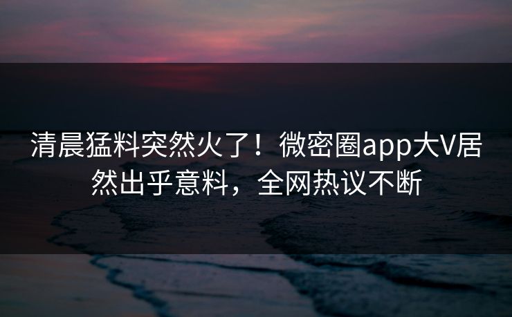 清晨猛料突然火了！微密圈app大V居然出乎意料，全网热议不断