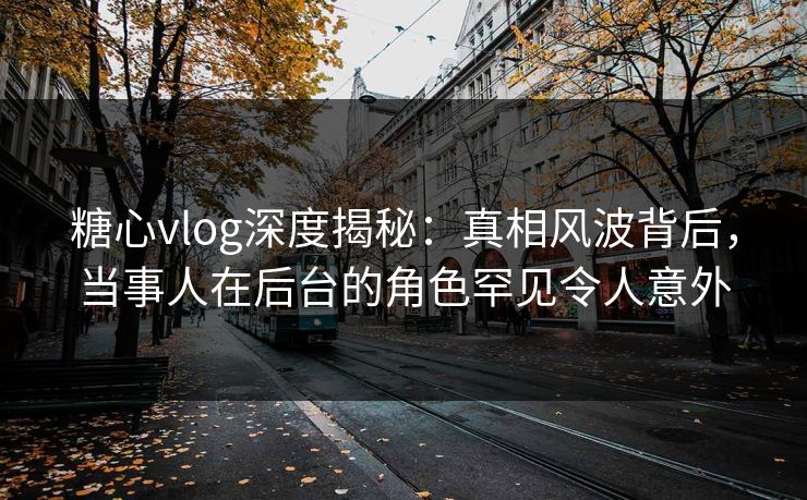 糖心vlog深度揭秘：真相风波背后，当事人在后台的角色罕见令人意外