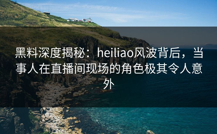 黑料深度揭秘：heiliao风波背后，当事人在直播间现场的角色极其令人意外
