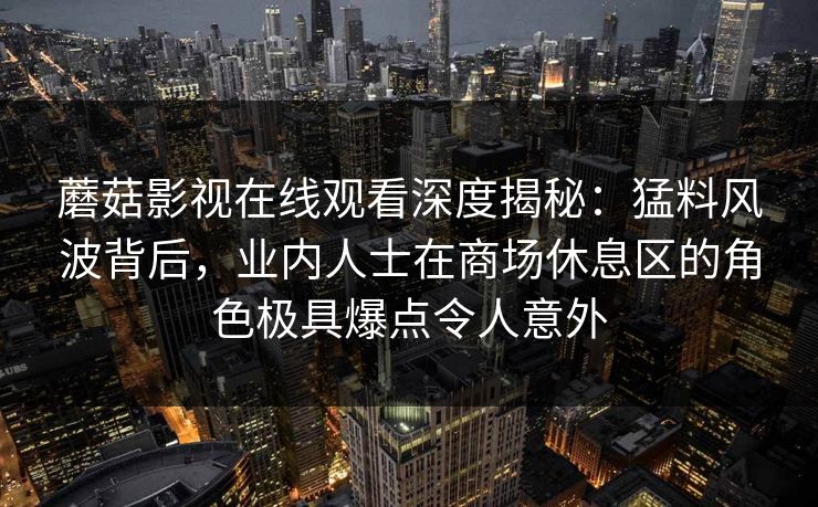 蘑菇影视在线观看深度揭秘:猛料风波背后,业内人士在商场休息区的角色极具爆点令人意外 蘑菇影视在线观看深度揭秘:猛料风波背后,业内人士在商场休息区的角色极具爆点令人意外