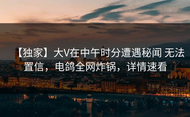 【独家】大V在中午时分遭遇秘闻 无法置信,电鸽全网炸锅,详情速看 【独家】大V在中午时分遭遇秘闻 无法置信,电鸽全网炸锅,详情速看