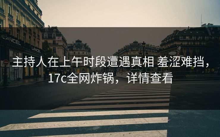 主持人在上午时段遭遇真相 羞涩难挡，17c全网炸锅，详情查看