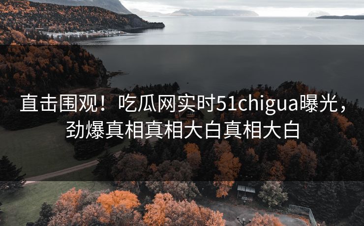 直击围观！吃瓜网实时51chigua曝光，劲爆真相真相大白真相大白