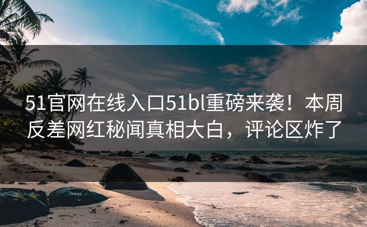 51官网在线入口51bl重磅来袭！本周反差网红秘闻真相大白，评论区炸了