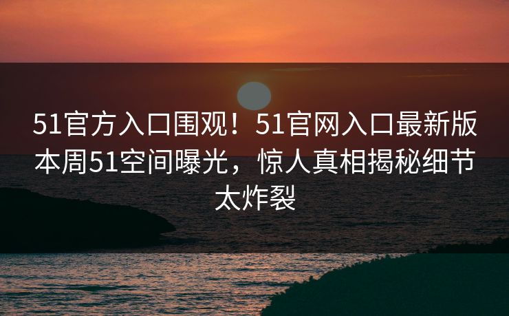 51官方入口围观！51官网入口最新版本周51空间曝光，惊人真相揭秘细节太炸裂