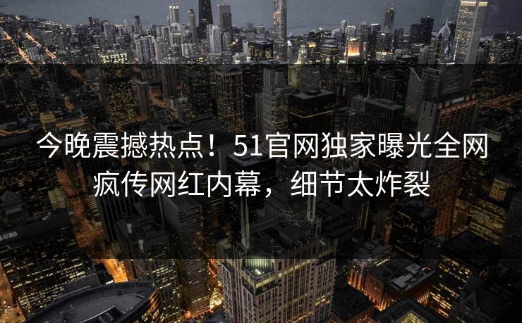 今晚震撼热点！51官网独家曝光全网疯传网红内幕，细节太炸裂