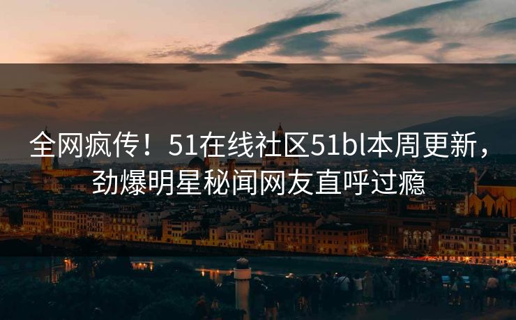 全网疯传！51在线社区51bl本周更新，劲爆明星秘闻网友直呼过瘾