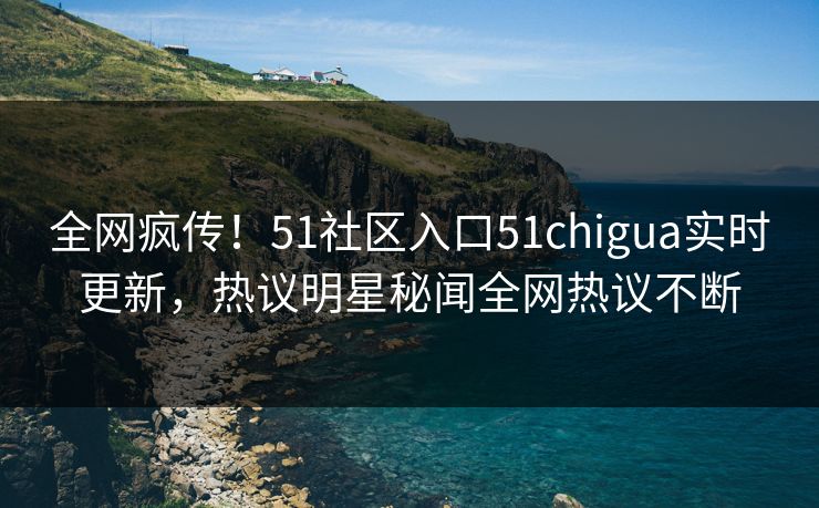 全网疯传！51社区入口51chigua实时更新，热议明星秘闻全网热议不断