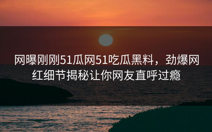 网曝刚刚51瓜网51吃瓜黑料，劲爆网红细节揭秘让你网友直呼过瘾