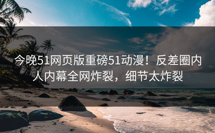 今晚51网页版重磅51动漫！反差圈内人内幕全网炸裂，细节太炸裂