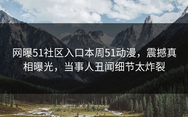 网曝51社区入口本周51动漫，震撼真相曝光，当事人丑闻细节太炸裂