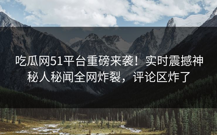 吃瓜网51平台重磅来袭！实时震撼神秘人秘闻全网炸裂，评论区炸了
