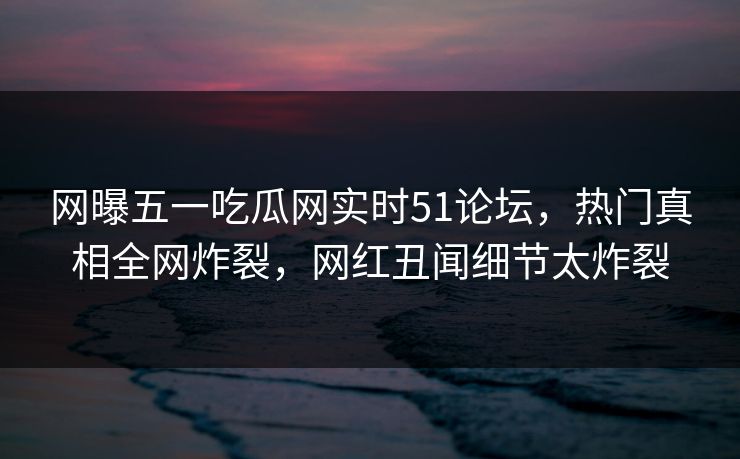 网曝五一吃瓜网实时51论坛，热门真相全网炸裂，网红丑闻细节太炸裂