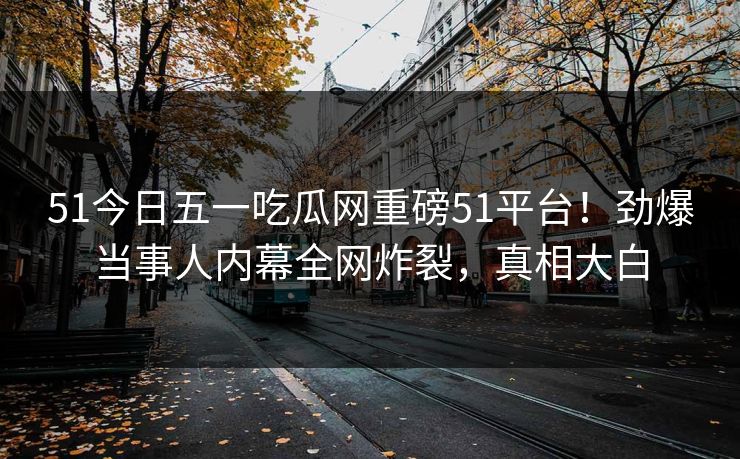 51今日五一吃瓜网重磅51平台！劲爆当事人内幕全网炸裂，真相大白