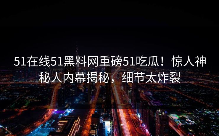 51在线51黑料网重磅51吃瓜！惊人神秘人内幕揭秘，细节太炸裂