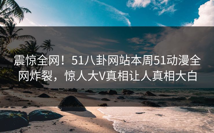 震惊全网！51八卦网站本周51动漫全网炸裂，惊人大V真相让人真相大白