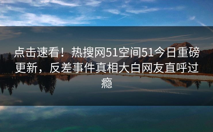 点击速看！热搜网51空间51今日重磅更新，反差事件真相大白网友直呼过瘾