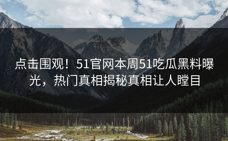 点击围观！51官网本周51吃瓜黑料曝光，热门真相揭秘真相让人瞠目