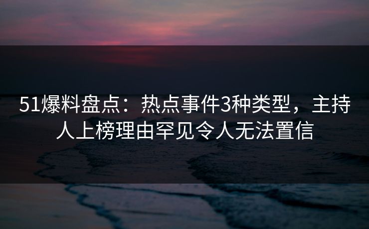 51爆料盘点：热点事件3种类型，主持人上榜理由罕见令人无法置信
