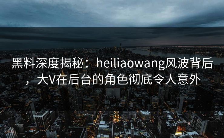 黑料深度揭秘：heiliaowang风波背后，大V在后台的角色彻底令人意外