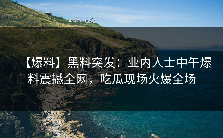 【爆料】黑料突发：业内人士中午爆料震撼全网，吃瓜现场火爆全场