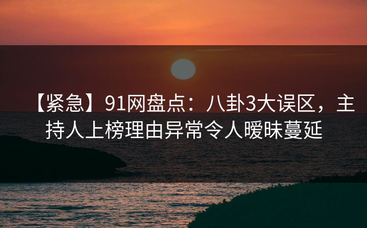 【紧急】91网盘点：八卦3大误区，主持人上榜理由异常令人暧昧蔓延