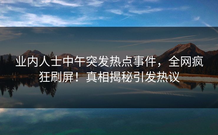 业内人士中午突发热点事件，全网疯狂刷屏！真相揭秘引发热议