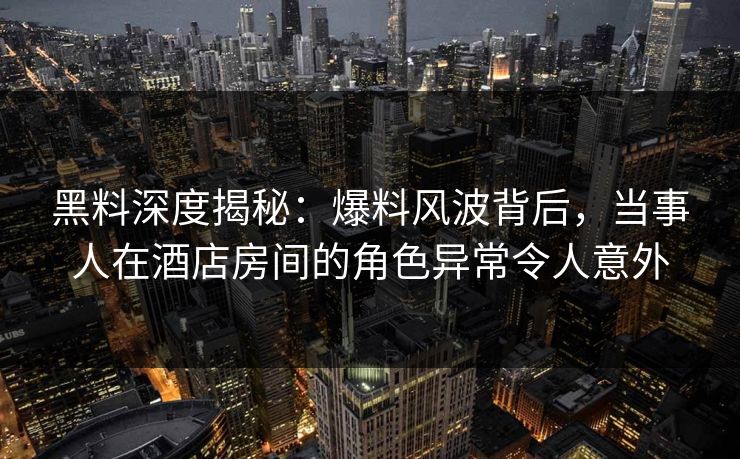 黑料深度揭秘：爆料风波背后，当事人在酒店房间的角色异常令人意外