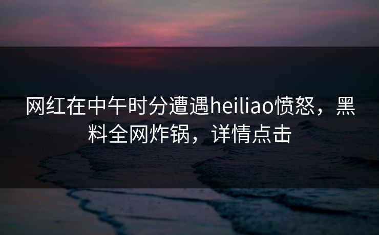 网红在中午时分遭遇heiliao愤怒，黑料全网炸锅，详情点击
