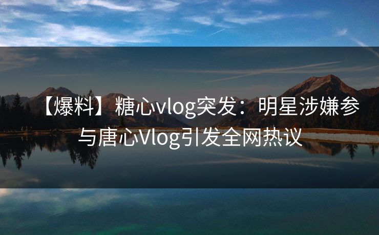 【爆料】糖心vlog突发：明星涉嫌参与唐心Vlog引发全网热议
