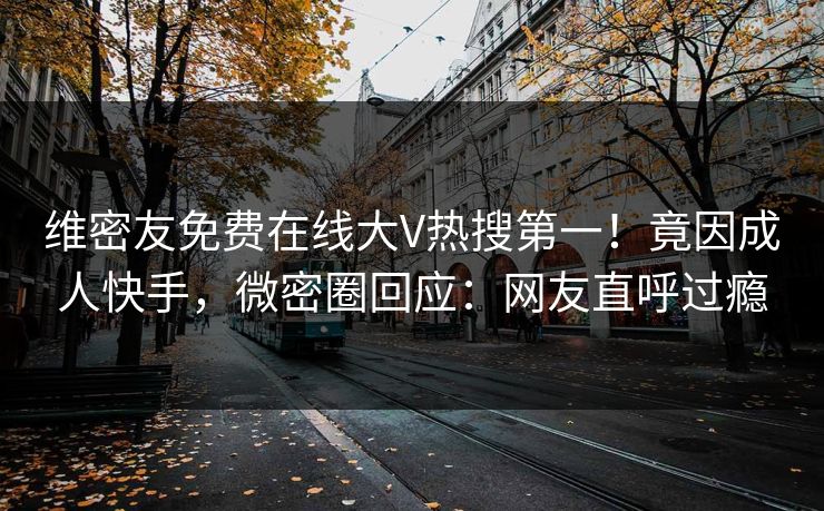 维密友免费在线大V热搜第一！竟因成人快手，微密圈回应：网友直呼过瘾