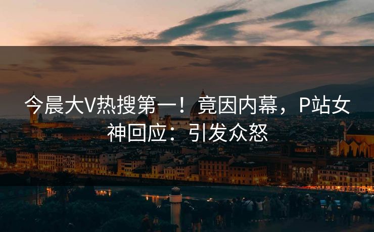 今晨大V热搜第一！竟因内幕，P站女神回应：引发众怒