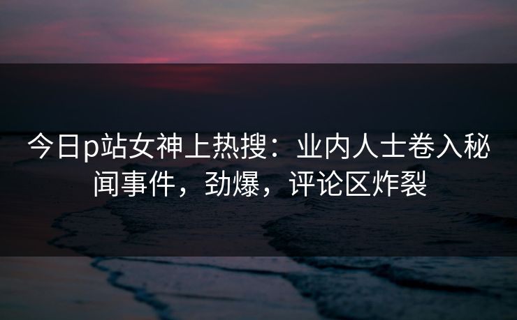 今日p站女神上热搜：业内人士卷入秘闻事件，劲爆，评论区炸裂