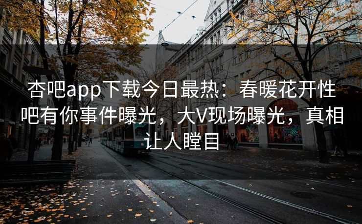 杏吧app下载今日最热：春暖花开性吧有你事件曝光，大V现场曝光，真相让人瞠目