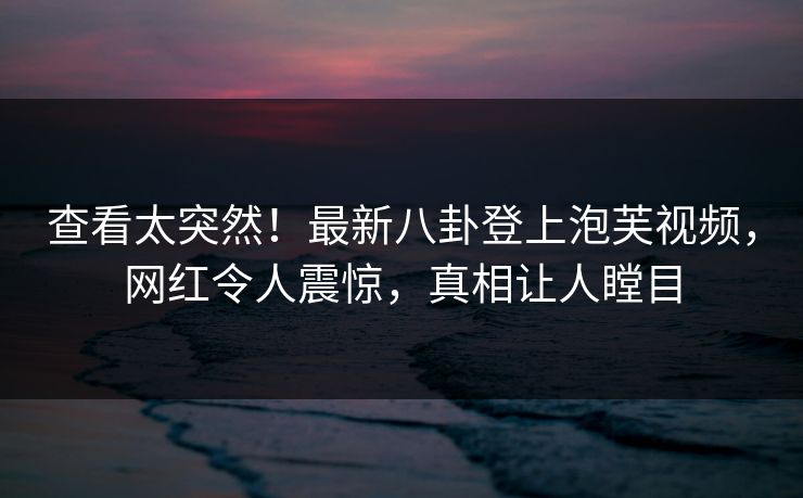 查看太突然！最新八卦登上泡芙视频，网红令人震惊，真相让人瞠目