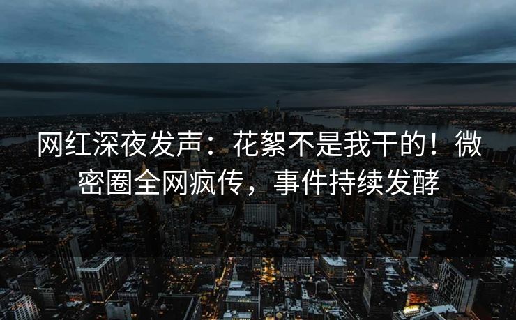 网红深夜发声：花絮不是我干的！微密圈全网疯传，事件持续发酵
