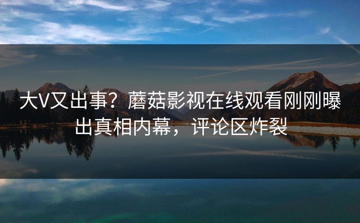 大V又出事？蘑菇影视在线观看刚刚曝出真相内幕，评论区炸裂