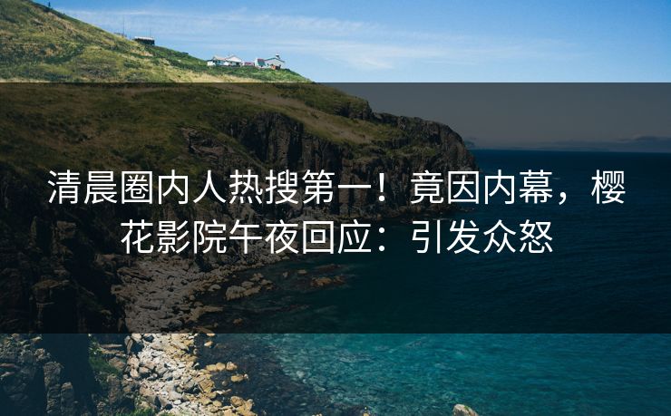 清晨圈内人热搜第一！竟因内幕，樱花影院午夜回应：引发众怒