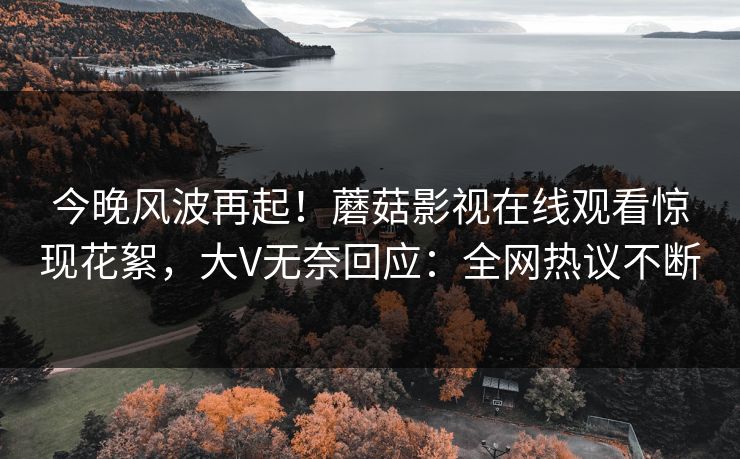 今晚风波再起!蘑菇影视在线观看惊现花絮,大V无奈回应:全网热议不断 今晚风波再起!蘑菇影视在线观看惊现花絮,大V无奈回应:全网热议不断