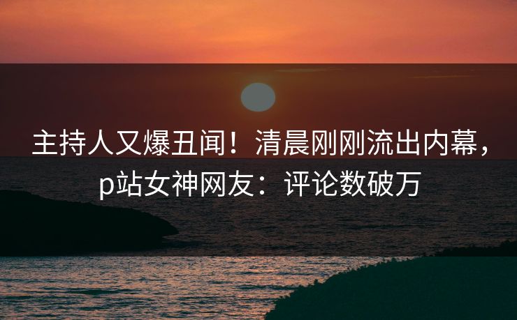 主持人又爆丑闻！清晨刚刚流出内幕，p站女神网友：评论数破万