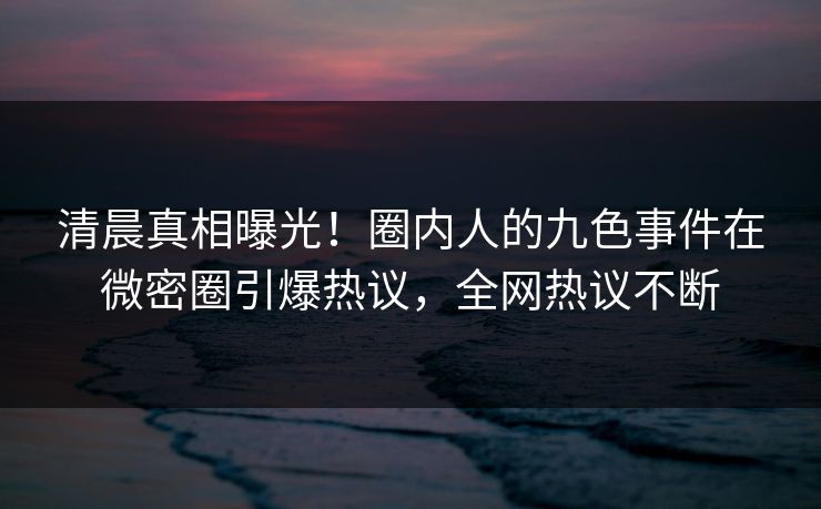 清晨真相曝光!圈内人的九色事件在微密圈引爆热议,全网热议不断 清晨真相曝光!圈内人的九色事件在微密圈引爆热议,全网热议不断