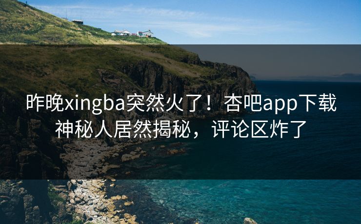 昨晚xingba突然火了！杏吧app下载神秘人居然揭秘，评论区炸了
