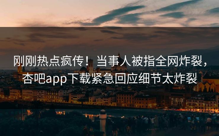 刚刚热点疯传！当事人被指全网炸裂，杏吧app下载紧急回应细节太炸裂